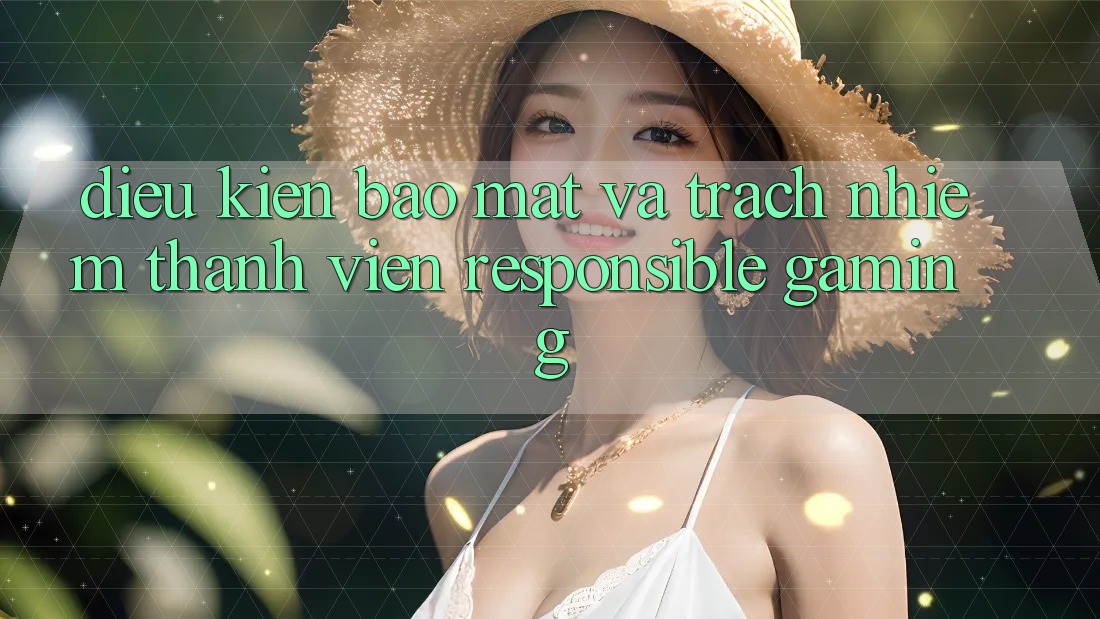 Điều kiện Bảo Mật Và Trách Nhiệm Thành viên (Responsible Gaming) Điều kiện Bảo Mật Và Trách Nhiệm Thành viên (Responsible Gaming)