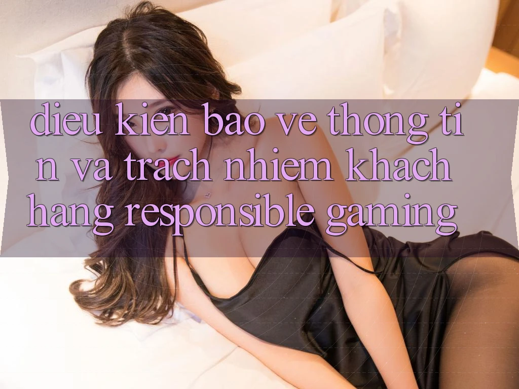 Điều kiện Bảo vệ thông tin Và Trách Nhiệm Khách hàng (Responsible Gaming) Điều kiện Bảo vệ thông tin Và Trách Nhiệm Khách hàng (Responsible Gaming)