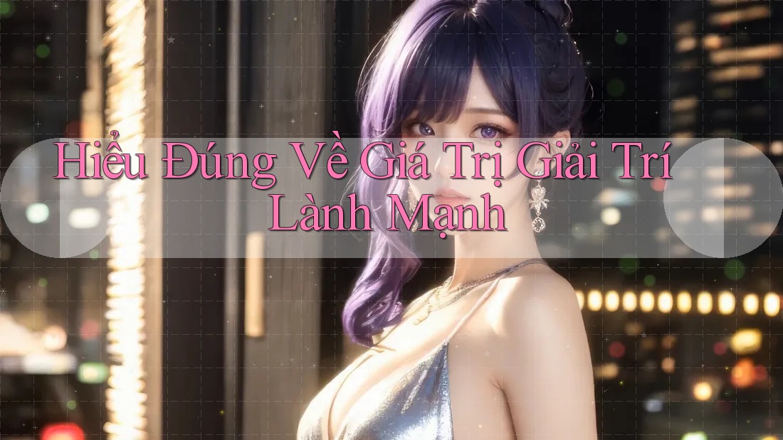 Hiểu Đúng Về Giá Trị Giải Trí Lành Mạnh Hiểu Đúng Về Giá Trị Giải Trí Lành Mạnh
