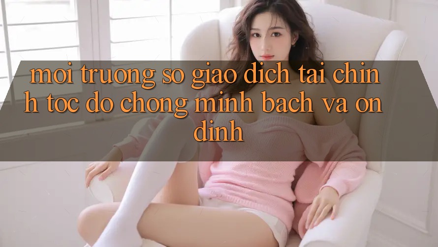 Môi trường số Giao Dịch Tài Chính: Tốc độ Chóng, Minh bạch Và Ổn định Môi trường số Giao Dịch Tài Chính: Tốc độ Chóng, Minh bạch Và Ổn định