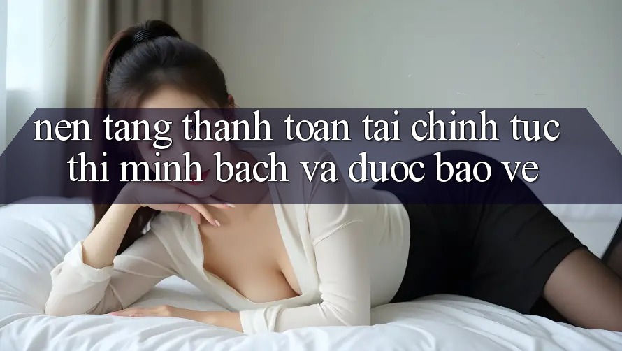 Nền tảng Thanh toán Tài Chính: Tức thì, Minh Bạch Và Được bảo vệ