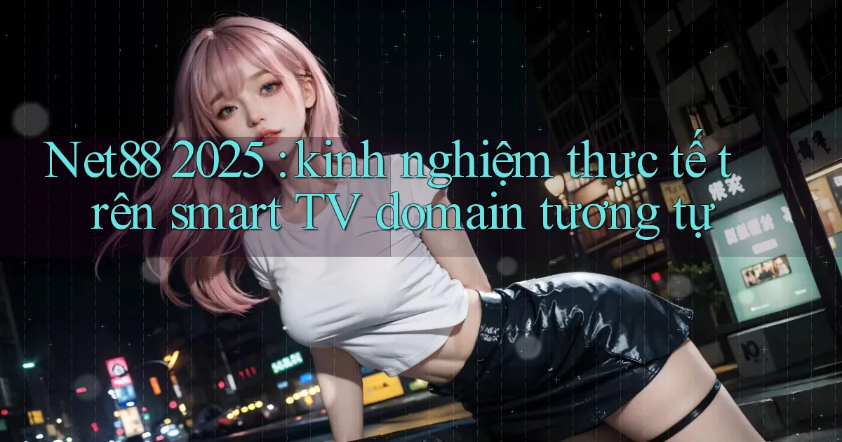 Net88 2025 kinh nghiệm thực tế trên smart TV domain tương tự
