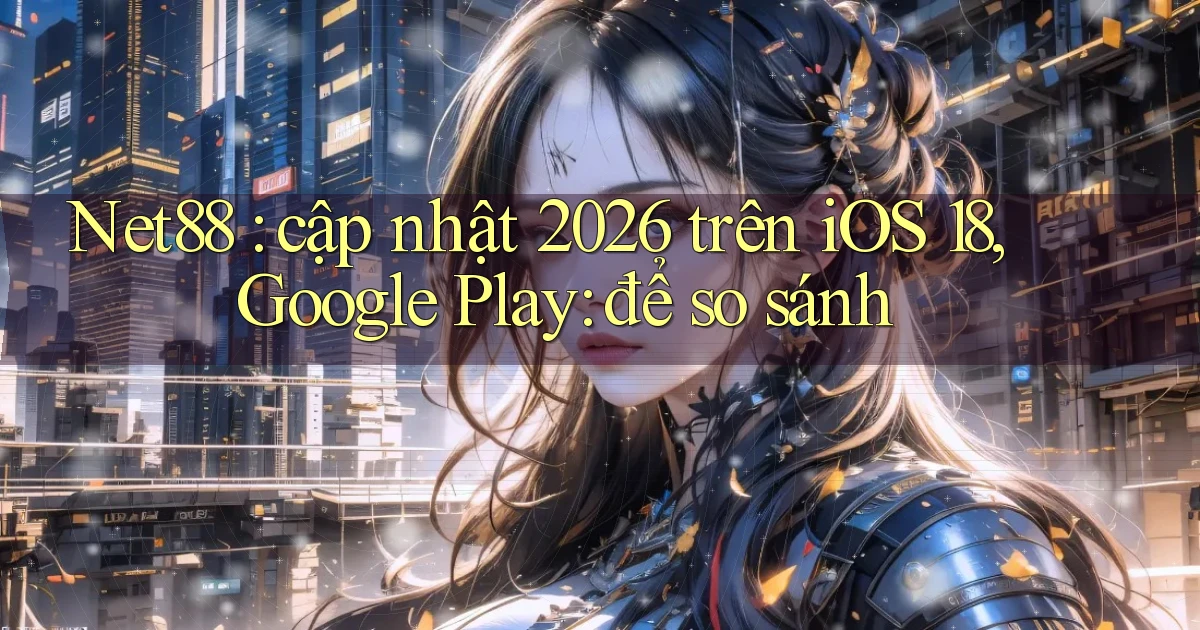 Net88 cập nhật 2026 trên iOS 18, Google Play để so sánh