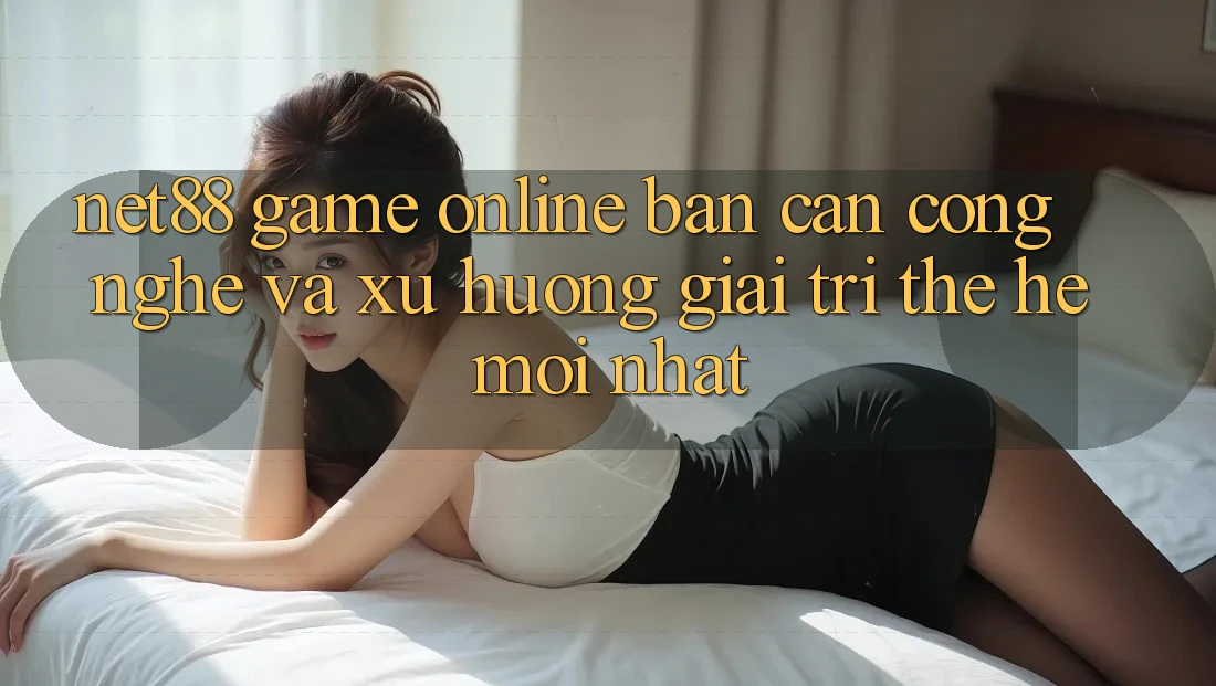 Net88 - Game Online - Bàn Cân Công Nghệ Và Xu Hướng Giải Trí Thế Hệ Mới nhất