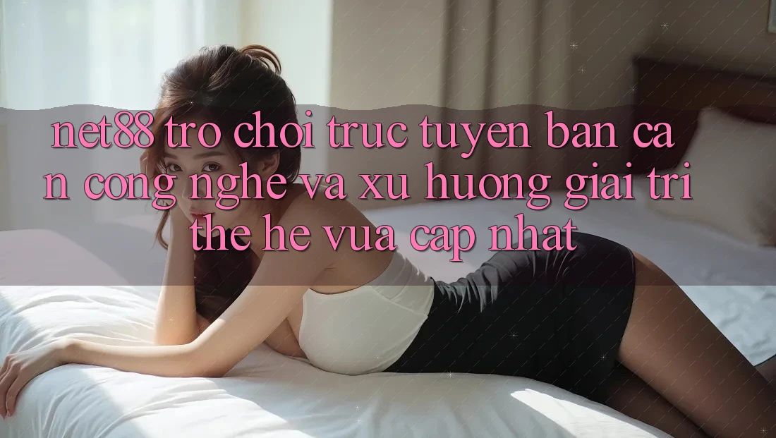 Net88 - Trò chơi trực tuyến - Bàn Cân Công Nghệ Và Xu Hướng Giải Trí Thế Hệ Vừa cập nhật Net88 - Trò chơi trực tuyến - Bàn Cân Công Nghệ Và Xu Hướng Giải Trí Thế Hệ Vừa cập nhật