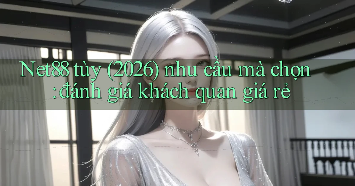 Net88 tùy (2026) nhu cầu mà chọn đánh giá khách quan giá rẻ