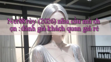Net88 tùy (2026) nhu cầu mà chọn đánh giá khách quan giá rẻ