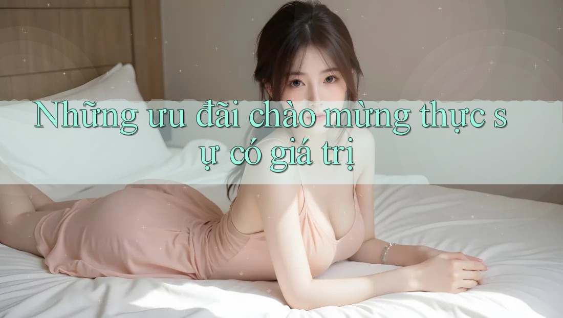Những ưu đãi chào mừng thực sự có giá trị Những ưu đãi chào mừng thực sự có giá trị