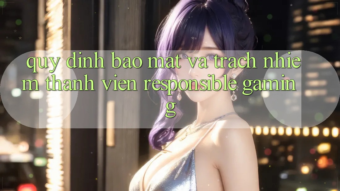 Quy định Bảo Mật Và Trách Nhiệm Thành viên (Responsible Gaming)