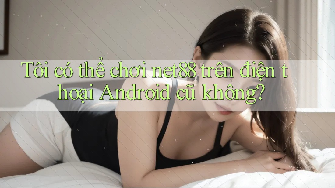 Tôi có thể chơi net88 trên điện thoại Android cũ không? Tôi có thể chơi net88 trên điện thoại Android cũ không?