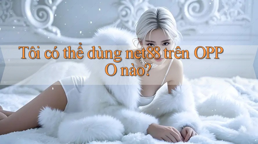 Tôi có thể dùng net88 trên OPPO nào? Tôi có thể dùng net88 trên OPPO nào?
