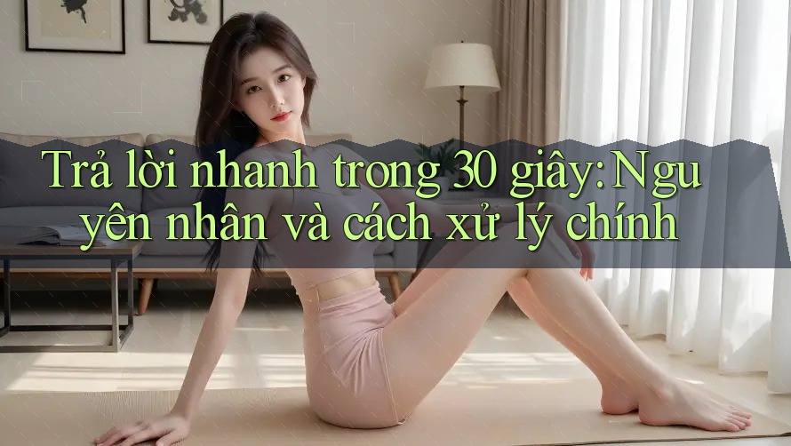 Trả lời nhanh trong 30 giây: Nguyên nhân và cách xử lý chính