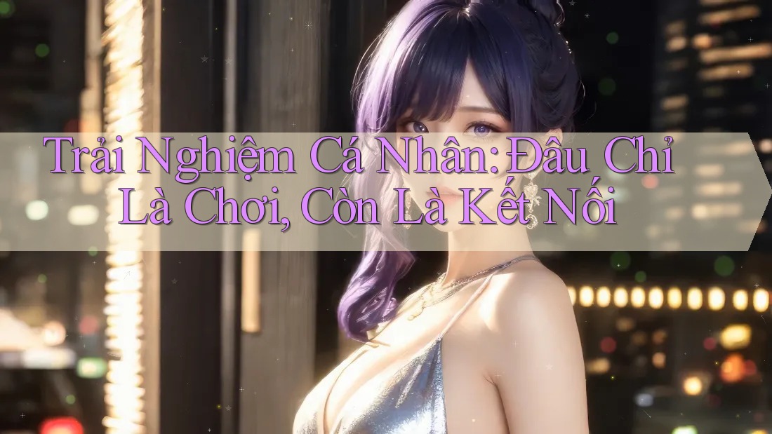 Trải Nghiệm Cá Nhân: Đâu Chỉ Là Chơi, Còn Là Kết Nối Trải Nghiệm Cá Nhân: Đâu Chỉ Là Chơi, Còn Là Kết Nối