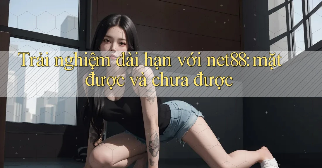 Trải nghiệm dài hạn với net88: mặt được và chưa được Trải nghiệm dài hạn với net88: mặt được và chưa được