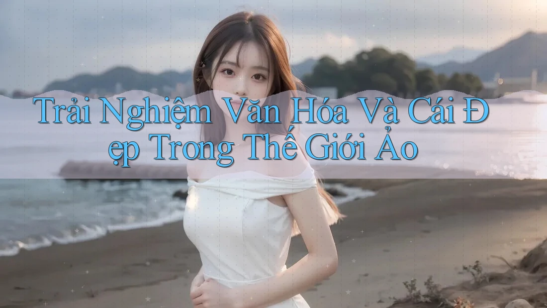 Trải Nghiệm Văn Hóa Và Cái Đẹp Trong Thế Giới Ảo Trải Nghiệm Văn Hóa Và Cái Đẹp Trong Thế Giới Ảo