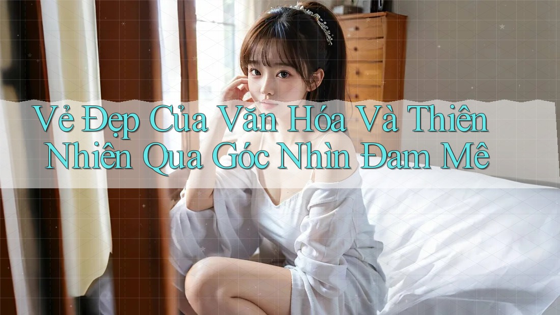 Vẻ Đẹp Của Văn Hóa Và Thiên Nhiên Qua Góc Nhìn Đam Mê Vẻ Đẹp Của Văn Hóa Và Thiên Nhiên Qua Góc Nhìn Đam Mê